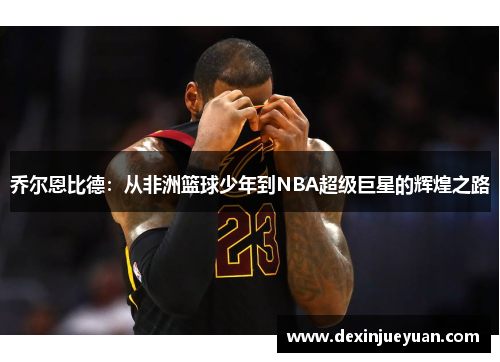 乔尔恩比德：从非洲篮球少年到NBA超级巨星的辉煌之路