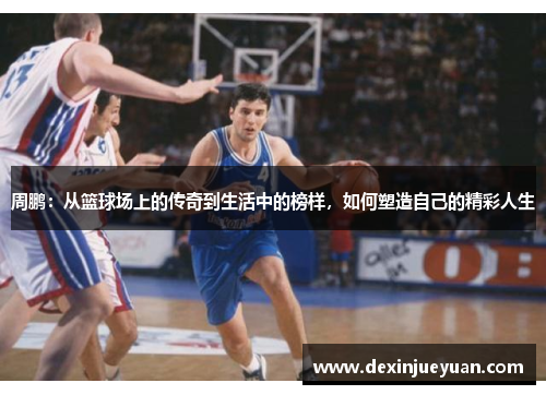 周鹏：从篮球场上的传奇到生活中的榜样，如何塑造自己的精彩人生